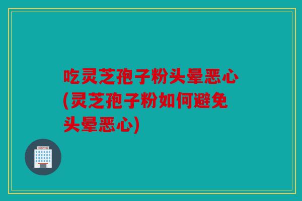 吃灵芝孢子粉头晕恶心(灵芝孢子粉如何避免头晕恶心)