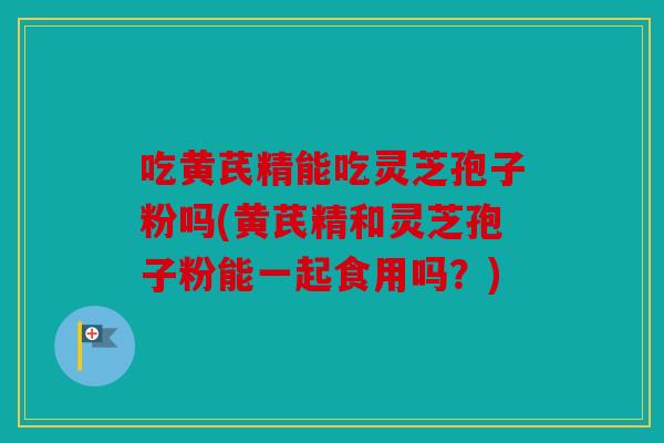 吃黄芪精能吃灵芝孢子粉吗(黄芪精和灵芝孢子粉能一起食用吗？)