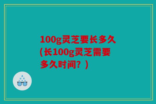 100g灵芝要长多久(长100g灵芝需要多久时间？)