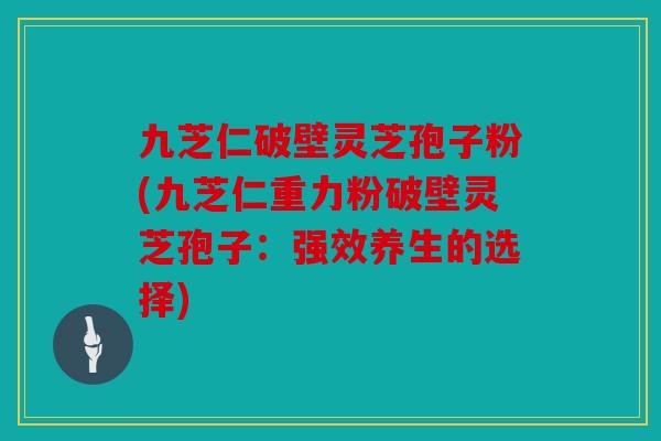 九芝仁破壁灵芝孢子粉(九芝仁重力粉破壁灵芝孢子：强效养生的选择)
