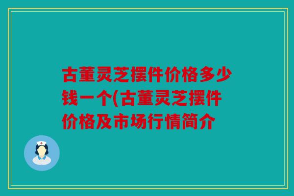 古董灵芝摆件价格多少钱一个(古董灵芝摆件价格及市场行情简介
