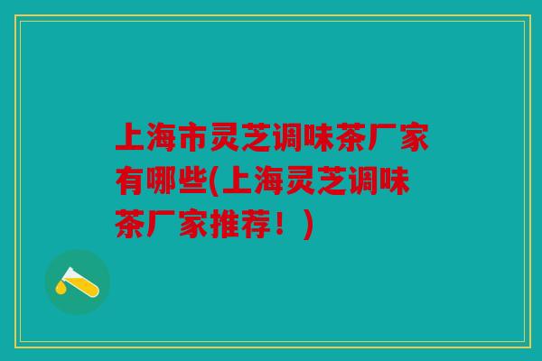 上海市灵芝调味茶厂家有哪些(上海灵芝调味茶厂家推荐！)