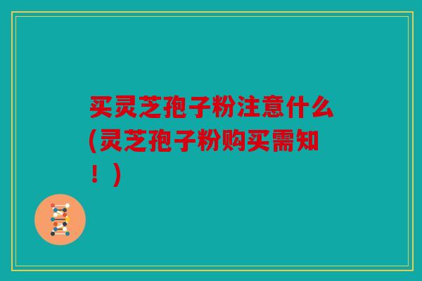 买灵芝孢子粉注意什么(灵芝孢子粉购买需知！)