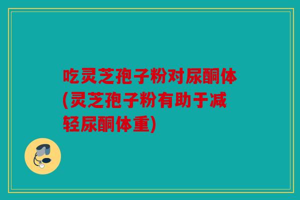 吃灵芝孢子粉对尿酮体(灵芝孢子粉有助于减轻尿酮体重)