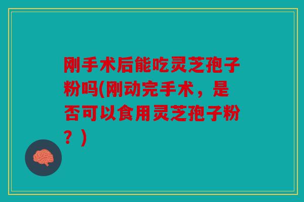 刚手术后能吃灵芝孢子粉吗(刚动完手术，是否可以食用灵芝孢子粉？)