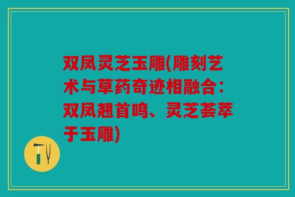双凤灵芝玉雕(雕刻艺术与草药奇迹相融合：双凤翘首鸣、灵芝荟萃于玉雕)