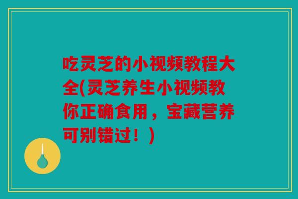 吃灵芝的小视频教程大全(灵芝养生小视频教你正确食用，宝藏营养可别错过！)