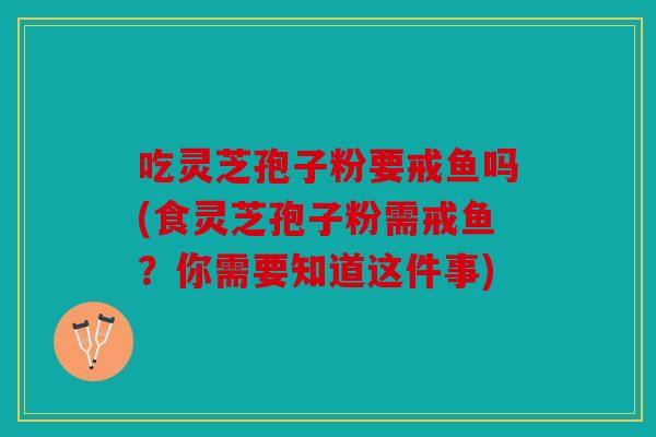 吃灵芝孢子粉要戒鱼吗(食灵芝孢子粉需戒鱼？你需要知道这件事)