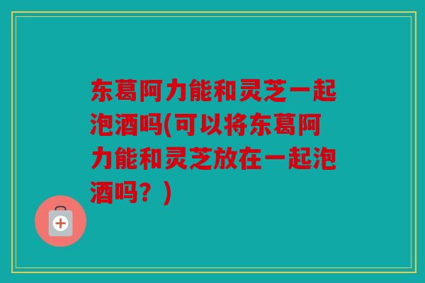 东葛阿力能和灵芝一起泡酒吗(可以将东葛阿力能和灵芝放在一起泡酒吗？)