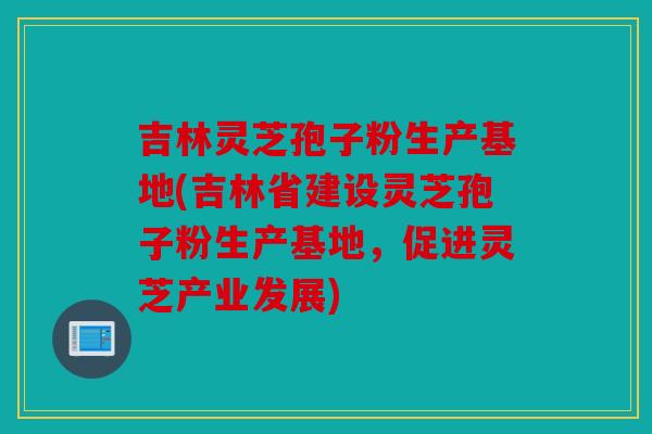 吉林灵芝孢子粉生产基地(吉林省建设灵芝孢子粉生产基地，促进灵芝产业发展)