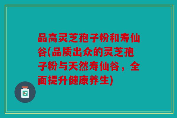 品高灵芝孢子粉和寿仙谷(品质出众的灵芝孢子粉与天然寿仙谷，全面提升健康养生)