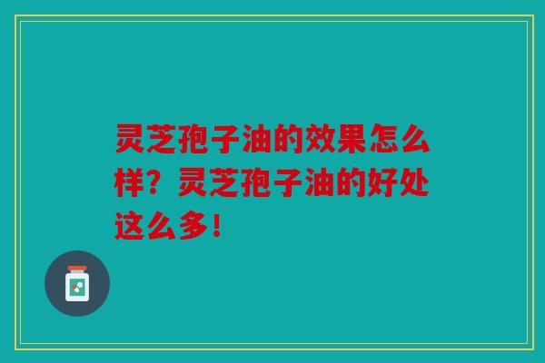 灵芝孢子油的效果怎么样？灵芝孢子油的好处这么多！
