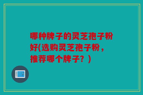哪种牌子的灵芝孢子粉好(选购灵芝孢子粉，推荐哪个牌子？)