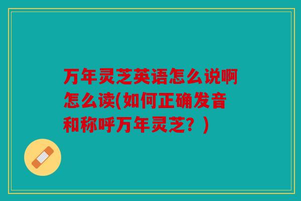 万年灵芝英语怎么说啊怎么读(如何正确发音和称呼万年灵芝？)