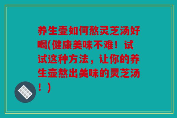 养生壶如何熬灵芝汤好喝(健康美味不难！试试这种方法，让你的养生壶熬出美味的灵芝汤！)