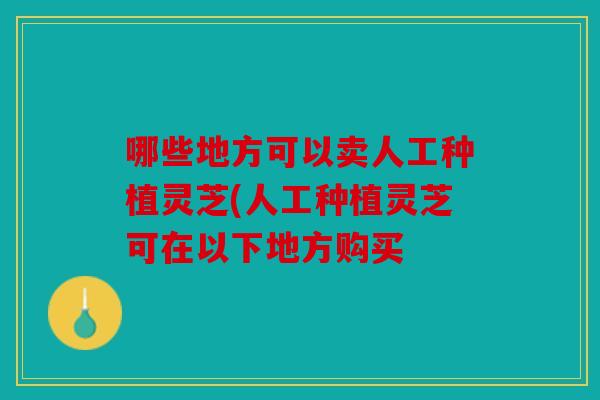 哪些地方可以卖人工种植灵芝(人工种植灵芝可在以下地方购买
