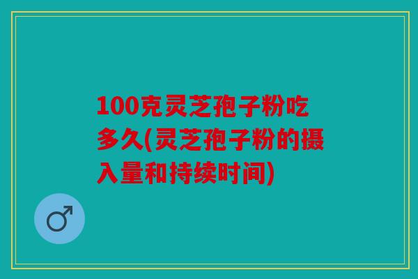 100克灵芝孢子粉吃多久(灵芝孢子粉的摄入量和持续时间)