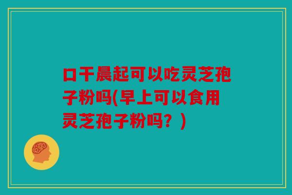 口干晨起可以吃灵芝孢子粉吗(早上可以食用灵芝孢子粉吗？)