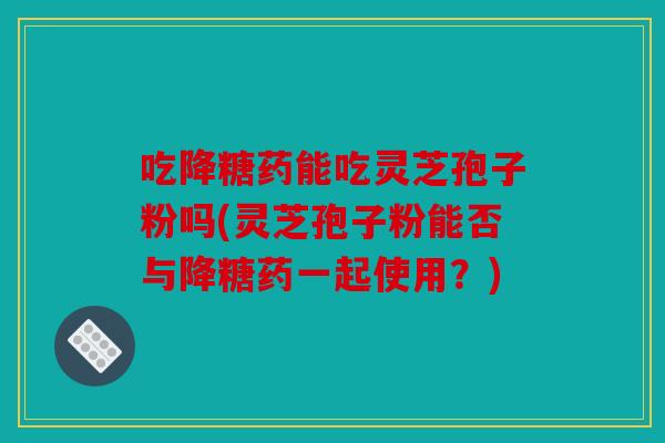 吃降糖药能吃灵芝孢子粉吗(灵芝孢子粉能否与降糖药一起使用？)