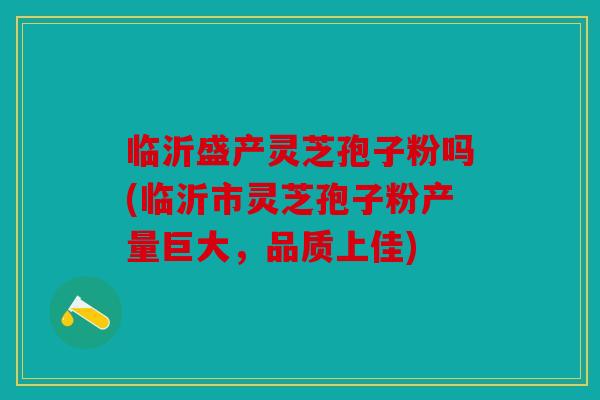 临沂盛产灵芝孢子粉吗(临沂市灵芝孢子粉产量巨大，品质上佳)