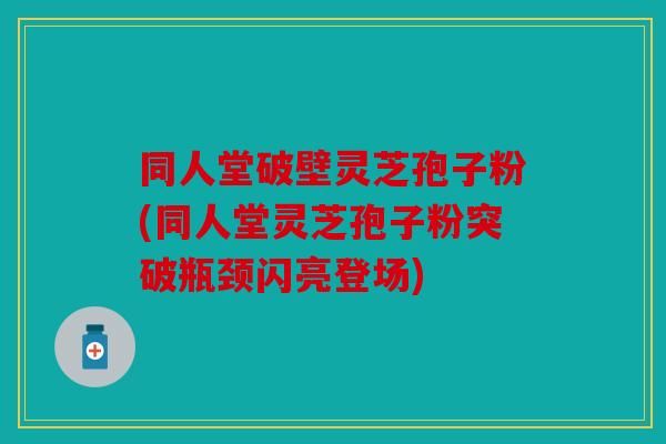 同人堂破壁灵芝孢子粉(同人堂灵芝孢子粉突破瓶颈闪亮登场)