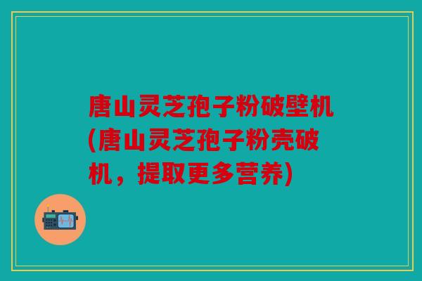 唐山灵芝孢子粉破壁机(唐山灵芝孢子粉壳破机，提取更多营养)