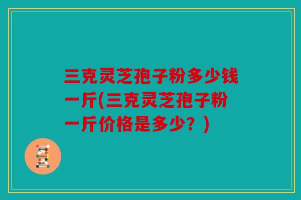三克灵芝孢子粉多少钱一斤(三克灵芝孢子粉一斤价格是多少？)