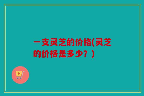 一支灵芝的价格(灵芝的价格是多少？)