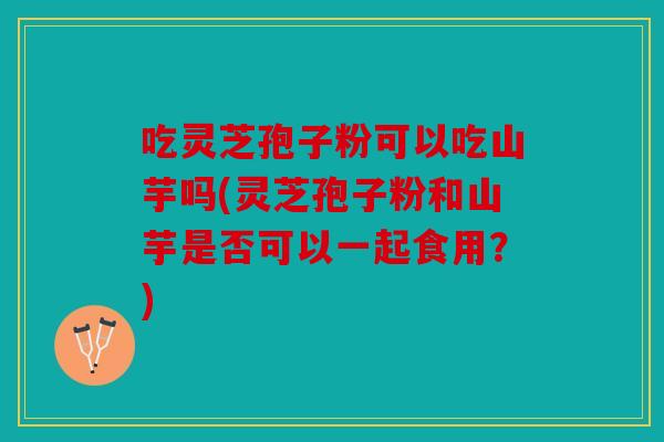 吃灵芝孢子粉可以吃山芋吗(灵芝孢子粉和山芋是否可以一起食用？)