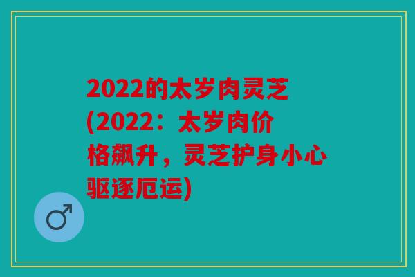 2022的太岁肉灵芝(2022：太岁肉价格飙升，灵芝护身小心驱逐厄运)