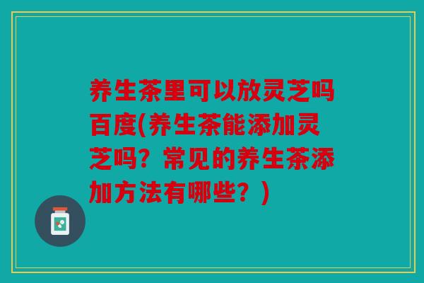 养生茶里可以放灵芝吗百度(养生茶能添加灵芝吗？常见的养生茶添加方法有哪些？)