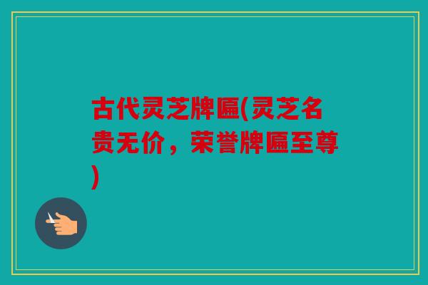 古代灵芝牌匾(灵芝名贵无价，荣誉牌匾至尊)