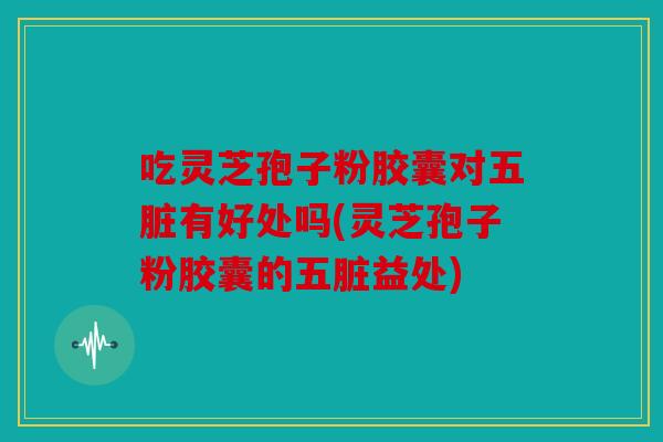 吃灵芝孢子粉胶囊对五脏有好处吗(灵芝孢子粉胶囊的五脏益处)