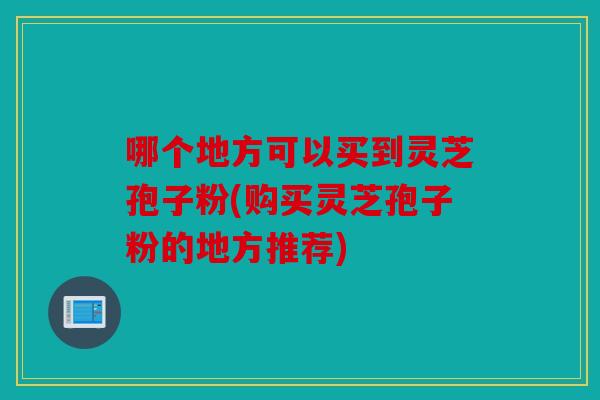 哪个地方可以买到灵芝孢子粉(购买灵芝孢子粉的地方推荐)
