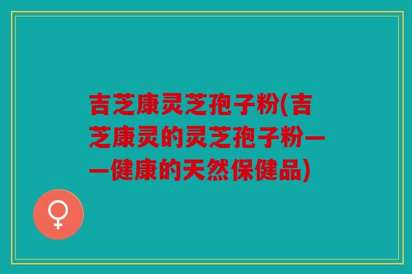 吉芝康灵芝孢子粉(吉芝康灵的灵芝孢子粉——健康的天然保健品)