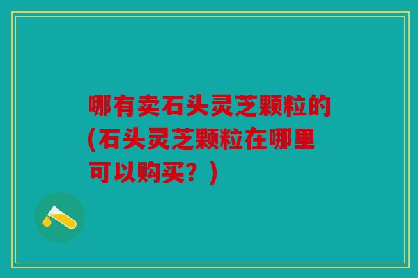 哪有卖石头灵芝颗粒的(石头灵芝颗粒在哪里可以购买？)