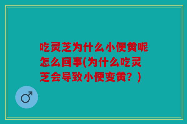 吃灵芝为什么小便黄呢怎么回事(为什么吃灵芝会导致小便变黄？)