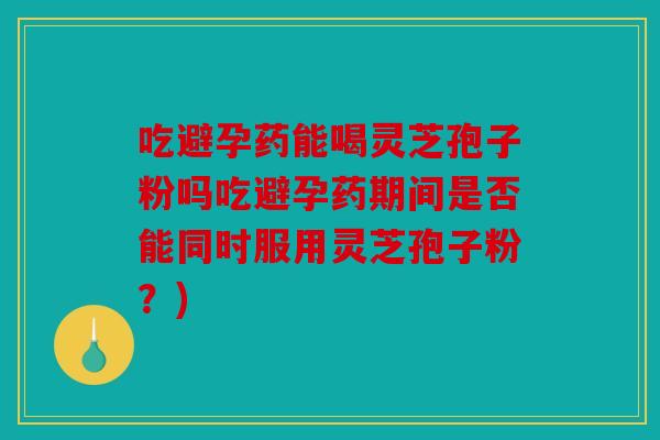 吃避孕药能喝灵芝孢子粉吗吃避孕药期间是否能同时服用灵芝孢子粉？)