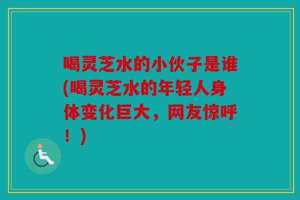 喝灵芝水的小伙子是谁(喝灵芝水的年轻人身体变化巨大，网友惊呼！)