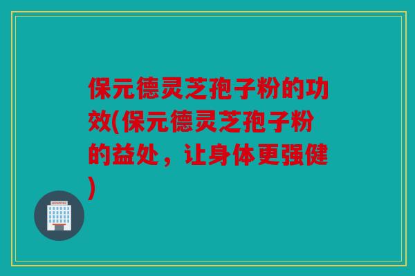 保元德灵芝孢子粉的功效(保元德灵芝孢子粉的益处，让身体更强健)