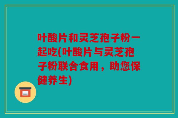 叶酸片和灵芝孢子粉一起吃(叶酸片与灵芝孢子粉联合食用，助您保健养生)