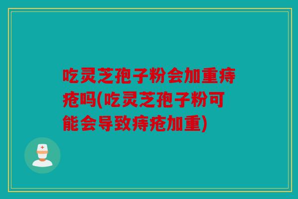吃灵芝孢子粉会加重痔疮吗(吃灵芝孢子粉可能会导致痔疮加重)