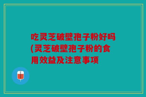 吃灵芝破壁孢子粉好吗(灵芝破壁孢子粉的食用效益及注意事项