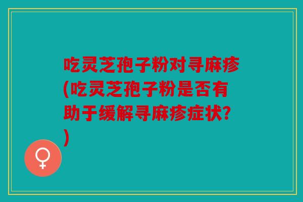 吃灵芝孢子粉对寻麻疹(吃灵芝孢子粉是否有助于缓解寻麻疹症状？)