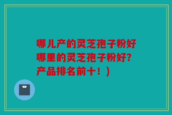 哪儿产的灵芝孢子粉好哪里的灵芝孢子粉好？产品排名前十！)