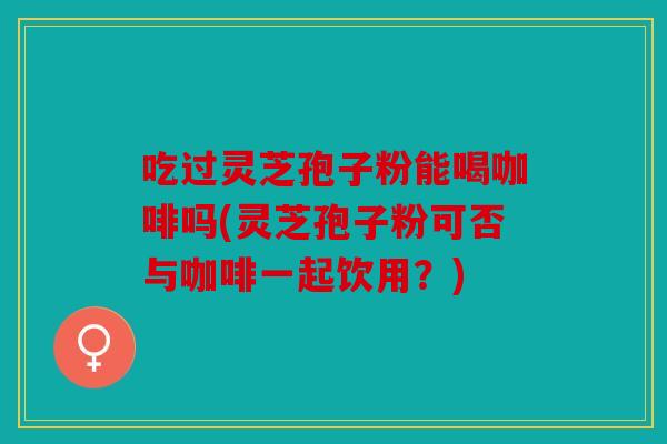 吃过灵芝孢子粉能喝咖啡吗(灵芝孢子粉可否与咖啡一起饮用？)