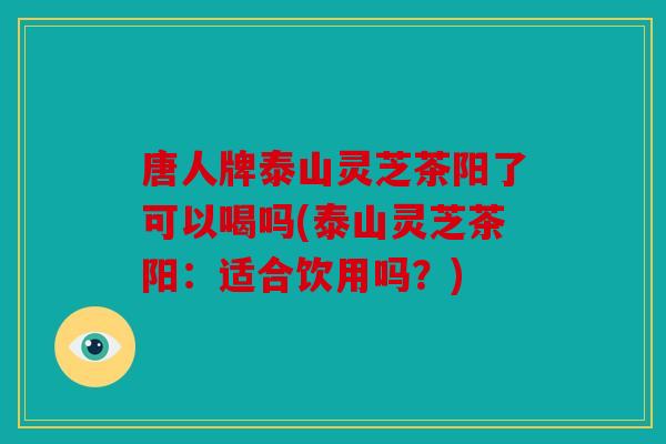 唐人牌泰山灵芝茶阳了可以喝吗(泰山灵芝茶阳：适合饮用吗？)