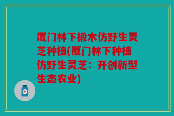厦门林下椴木仿野生灵芝种植(厦门林下种植仿野生灵芝：开创新型生态农业)