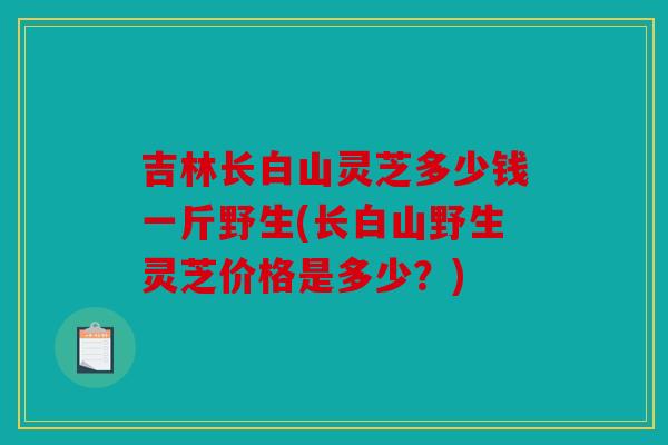 吉林长白山灵芝多少钱一斤野生(长白山野生灵芝价格是多少？)