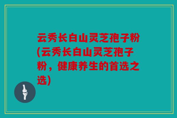 云秀长白山灵芝孢子粉(云秀长白山灵芝孢子粉，健康养生的首选之选)